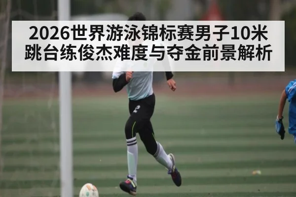 2026世界游泳锦标赛男子10米跳台练俊杰难度与夺金前景解析