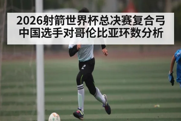 2026射箭世界杯总决赛复合弓中国选手对哥伦比亚环数分析